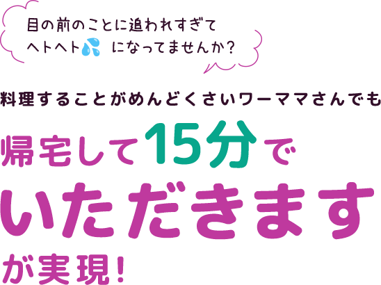目の前のことに追われすぎてヘトヘトになってませんか？料理することがめんどくさいワーママさんでも帰宅して15分でいただきますが実現！